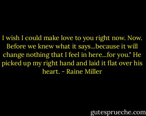 I wish I could make love to you right now. Now. Before we knew what it says...because it will change nothing that I feel in here...for you." He picked up my right hand and laid it flat over his heart. - Raine Miller