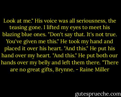 Look at me." His voice was all seriousness, the teasing gone. I lifted my eyes to meet his blazing blue ones. "Don't say that. It's not true. You've given me this." He took my hand and placed it over his heart. "And this." He put his hand over my heart. "And this." He put both our hands over my belly and left them there. "There are no great gifts, Brynne. - Raine Miller
