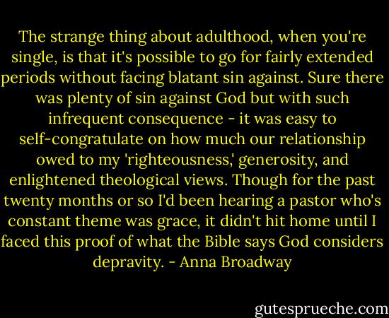 The strange thing about adulthood, when you're single, is that it's possible to go for fairly extended periods without facing blatant sin against. Sure there was plenty of sin against God but with such infrequent consequence - it was easy to self-congratulate on how much our relationship owed to my 'righteousness,' generosity, and enlightened theological views. Though for the past twenty months or so I'd been hearing a pastor who's constant theme was grace, it didn't hit home until I faced this proof of what the Bible says God considers depravity. - Anna Broadway