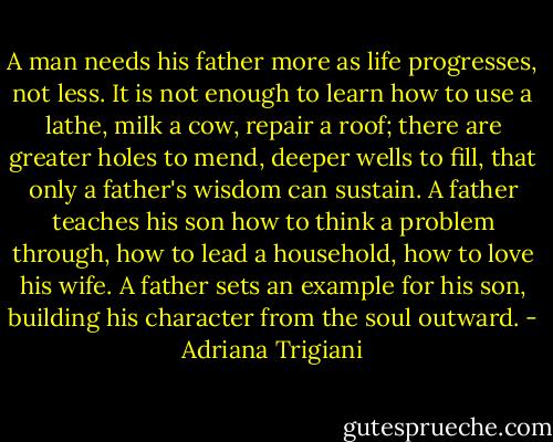 A man needs his father more as life progresses, not less. It is not enough to learn how to use a lathe, milk a cow, repair a roof; there are greater holes to mend, deeper wells to fill, that only a father's wisdom can sustain. A father teaches his son how to think a problem through, how to lead a household, how to love his wife. A father sets an example for his son, building his character from the soul outward. - Adriana Trigiani