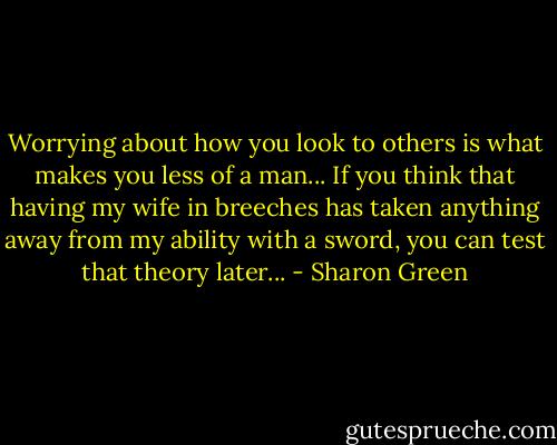 Worrying about how you look to others is what makes you less of a man... If you think that having my wife in breeches has taken anything away from my ability with a sword, you can test that theory later... - Sharon Green