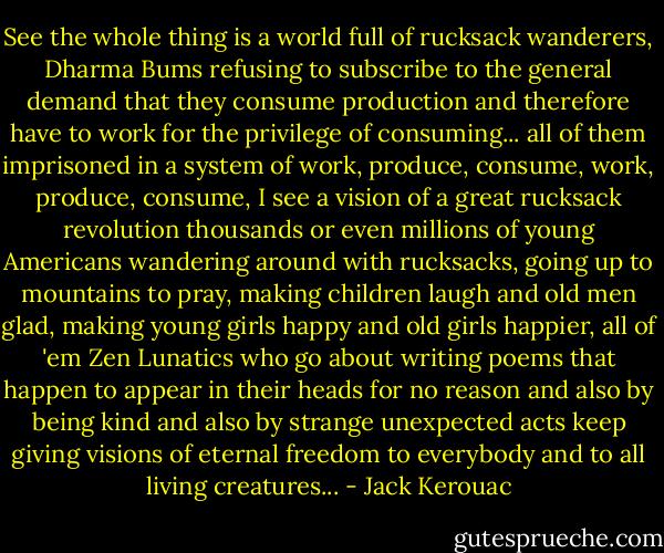See the whole thing is a world full of rucksack wanderers, Dharma Bums refusing to subscribe to the general demand that they consume production and therefore have to work for the privilege of consuming... all of them imprisoned in a system of work, produce, consume, work, produce, consume, I see a vision of a great rucksack revolution thousands or even millions of young Americans wandering around with rucksacks, going up to mountains to pray, making children laugh and old men glad, making young girls happy and old girls happier, all of 'em Zen Lunatics who go about writing poems that happen to appear in their heads for no reason and also by being kind and also by strange unexpected acts keep giving visions of eternal freedom to everybody and to all living creatures... - Jack Kerouac