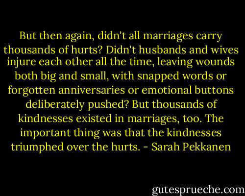 But then again, didn't all marriages carry thousands of hurts? Didn't husbands and wives injure each other all the time, leaving wounds both big and small, with snapped words or forgotten anniversaries or emotional buttons deliberately pushed? But thousands of kindnesses existed in marriages, too. The important thing was that the kindnesses triumphed over the hurts. - Sarah Pekkanen