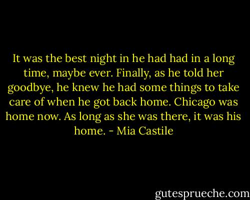 It was the best night in he had had in a long time, maybe ever. Finally, as he told her goodbye, he knew he had some things to take care of when he got back home. Chicago was home now. As long as she was there, it was his home. - Mia Castile
