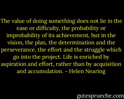 The value of doing something does not lie in the ease or difficulty, the probability or improbability of its achievement, but in the vision, the plan, the determination and the perseverance, the effort and the struggle which go into the project. Life is enriched by aspiration and effort, rather than by acquisition and accumulation. - Helen Nearing
