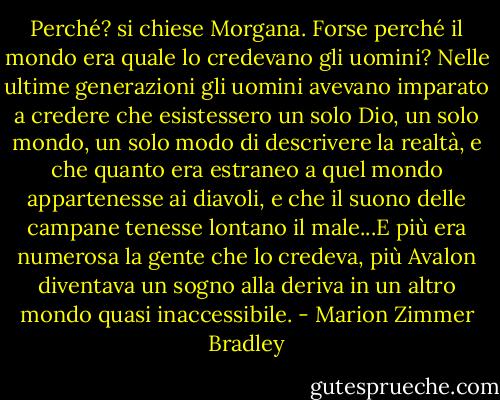 Perché? si chiese Morgana. Forse perché il mondo era quale lo credevano gli uomini? Nelle ultime generazioni gli uomini avevano imparato a credere che esistessero un solo Dio, un solo mondo, un solo modo di descrivere la realtà, e che quanto era estraneo a quel mondo appartenesse ai diavoli, e che il suono delle campane tenesse lontano il male...E più era numerosa la gente che lo credeva, più Avalon diventava un sogno alla deriva in un altro mondo quasi inaccessibile. - Marion Zimmer Bradley