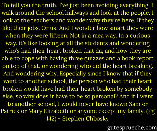 To tell you the truth, I've just been avoiding everything. I walk around the school hallways and look at the people. I look at the teachers and wonder why they're here. If they like their jobs. Or us. And I wonder how smart they were when they were fifteen. Not in a mea way. In a curious way. it's like looking at all the students and wondering who's had their heart broken that da, and how they are able to cope with having three quizzes and a book report on top of that. or wondering who did the heart breaking. And wondering why. Especially since I know that if they went to another school, the person who had their heart broken would have had their heart broken by somebody else, so why does it have to be so personal? And if I went to another school, I would never have known Sam or Patrick or Mary Elizabeth or anyone except my family. (Pg 142) - Stephen Chbosky