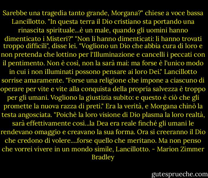 Sarebbe una tragedia tanto grande, Morgana?" chiese a voce bassa Lancillotto. "In questa terra il Dio cristiano sta portando una rinascita spirituale...è un male, quando gli uomini hanno dimenticato i Misteri?"<br />"Non li hanno dimenticati: li hanno trovati troppo difficili", disse lei. "Vogliono un Dio che abbia cura di loro e non pretenda che lottino per l'Illuminazione e cancelli i peccati con il pentimento. Non è così, non la sarà mai: ma forse è l'unico modo in cui i non illuminati possono pensare ai loro Dei."<br />Lancillotto sorrise amaramente. "Forse una religione che impone a ciascuno di operare per vite e vite alla conquista della propria salvezza è troppo per gli umani. Vogliono la giustizia subito: e questo è ciò che gli promette la nuova razza di preti."<br />Era la verità, e Morgana chinò la testa angosciata. "Poichè la loro visione di Dio plasma la loro realtà, sarà effettivamente così...la Dea era reale finché gli umani le rendevano omaggio e creavano la sua forma. Ora si creeranno il Dio che credono di volere....forse quello che meritano. Ma non penso che vorrei vivere in un mondo simile, Lancillotto. - Marion Zimmer Bradley