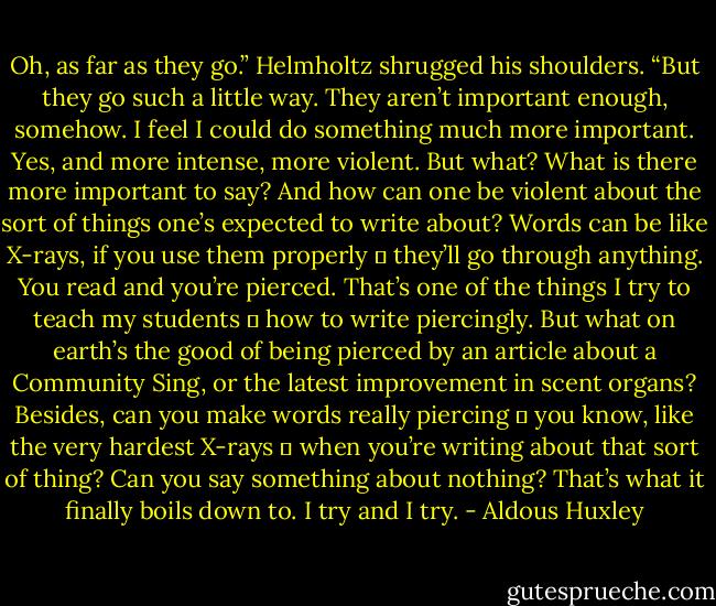 Oh, as far as they go.” Helmholtz shrugged his shoulders. “But they go such a little way. They aren’t important enough, somehow. I feel I could do something much more important. Yes, and more intense, more violent. But what? What is there more important to say? And how can one be violent about the sort of things one’s expected to write about? Words can be like X-rays, if you use them properly ― they’ll go through anything. You read and you’re pierced. That’s one of the things I try to teach my students ― how to write piercingly. But what on earth’s the good of being pierced by an article about a Community Sing, or the latest improvement in scent organs? Besides, can you make words really piercing ― you know, like the very hardest X-rays ― when you’re writing about that sort of thing? Can you say something about nothing? That’s what it finally boils down to. I try and I try. - Aldous Huxley