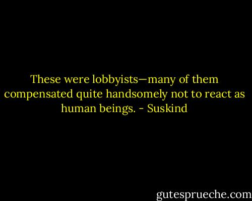 These were lobbyists—many of them compensated quite handsomely not to react as human beings. - Suskind