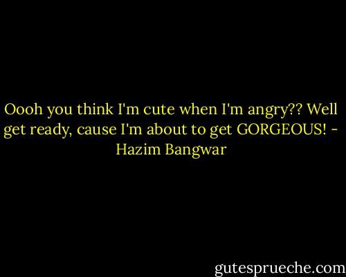 Oooh you think I'm cute when I'm angry?? Well get ready, cause I'm about to get GORGEOUS! - Hazim Bangwar