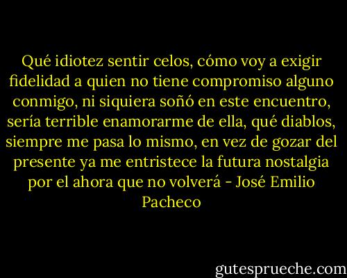 Qué idiotez sentir celos, cómo voy a exigir fidelidad a quien no tiene compromiso alguno conmigo, ni siquiera soñó en este encuentro, sería terrible enamorarme de ella, qué diablos, siempre me pasa lo mismo, en vez de gozar del presente ya me entristece la futura nostalgia por el ahora que no volverá - José Emilio Pacheco