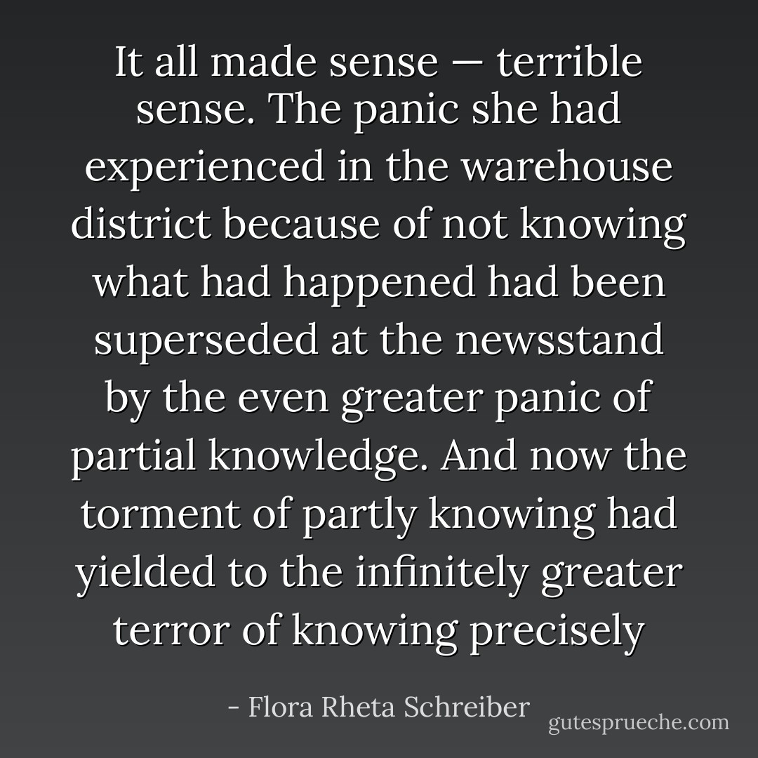 It all made sense — terrible sense. The panic she had experienced in the warehouse district because of not knowing what had happened had been superseded at the newsstand by the even greater panic of partial knowledge. And now the torment of partly knowing had yielded to the infinitely greater terror of knowing precisely - Flora Rheta Schreiber