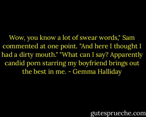 Wow, you know a lot of swear words," Sam commented at one point. "And here I thought I had a dirty mouth."<br />"What can I say? Apparently candid porn starring my boyfriend brings out the best in me. - Gemma Halliday