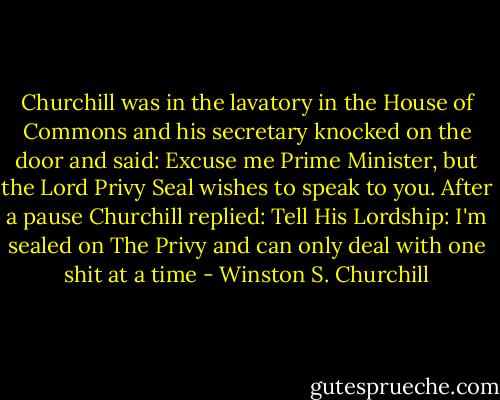 Churchill was in the lavatory in the House of Commons and his secretary knocked on the door and said: Excuse me Prime Minister, but the Lord Privy Seal wishes to speak to you. After a pause Churchill replied: Tell His Lordship: I'm sealed on The Privy and can only deal with one shit at a time - Winston S. Churchill