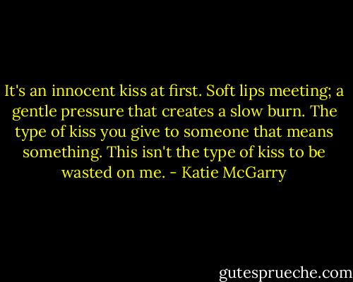 It's an innocent kiss at first. Soft lips meeting; a gentle pressure that creates a slow burn. The type of kiss you give to someone that means something. This isn't the type of kiss to be wasted on me. - Katie McGarry