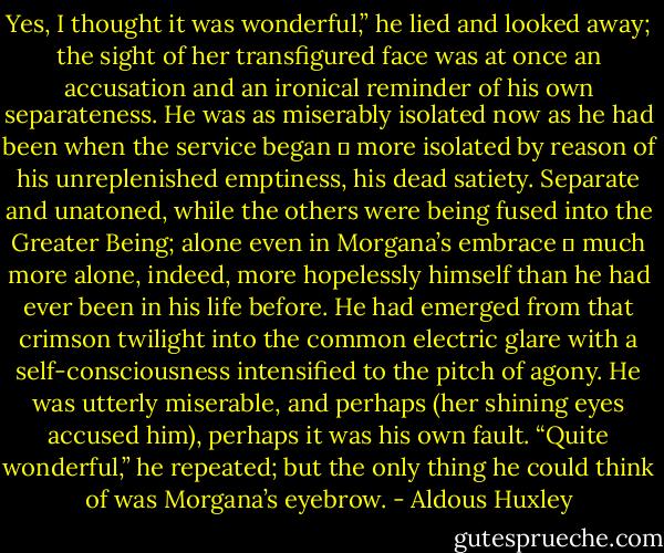 Yes, I thought it was wonderful,” he lied and looked away; the sight of her transfigured face was at once an accusation and an ironical reminder of his own separateness. He was as miserably isolated now as he had been when the service began ― more isolated by reason of his unreplenished emptiness, his dead satiety. Separate and unatoned, while the others were being fused into the Greater Being; alone even in Morgana’s embrace ― much more alone, indeed, more hopelessly himself than he had ever been in his life before. He had emerged from that crimson twilight into the common electric glare with a self-consciousness intensified to the pitch of agony. He was utterly miserable, and perhaps (her shining eyes accused him), perhaps it was his own fault. “Quite wonderful,” he repeated; but the only thing he could think of was Morgana’s eyebrow. - Aldous Huxley