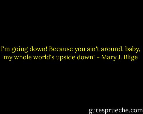 I'm going down! Because you ain't around, baby, my whole world's upside down! - Mary J. Blige