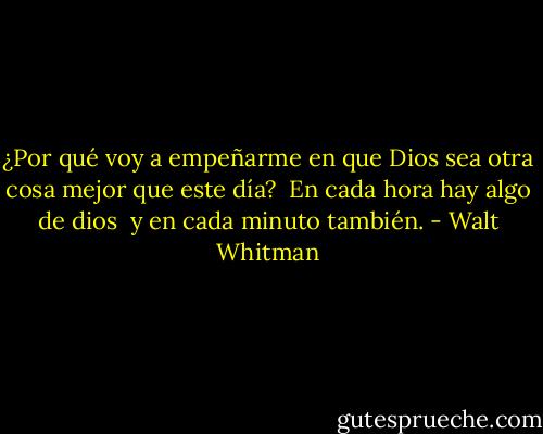 ¿Por qué voy a empeñarme en que Dios sea otra cosa mejor que este día?<br /><br />En cada hora hay algo de dios<br /><br />y en cada minuto también. - Walt Whitman