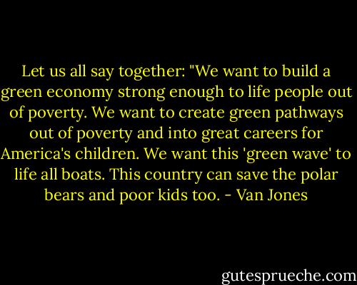 Let us all say together: "We want to build a green economy strong enough to life people out of poverty. We want to create green pathways out of poverty and into great careers for America's children. We want this 'green wave' to life all boats. This country can save the polar bears and poor kids too. - Van Jones