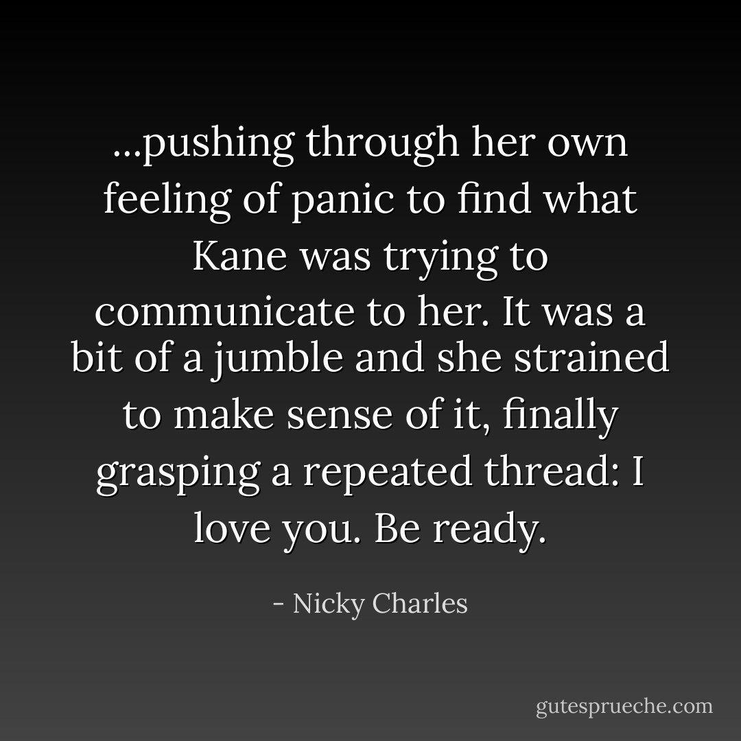 ...pushing through her own feeling of panic to find what Kane was trying to communicate to her. It was a bit of a jumble and she strained to make sense of it, finally grasping a repeated thread: I love you. Be ready. - Nicky Charles