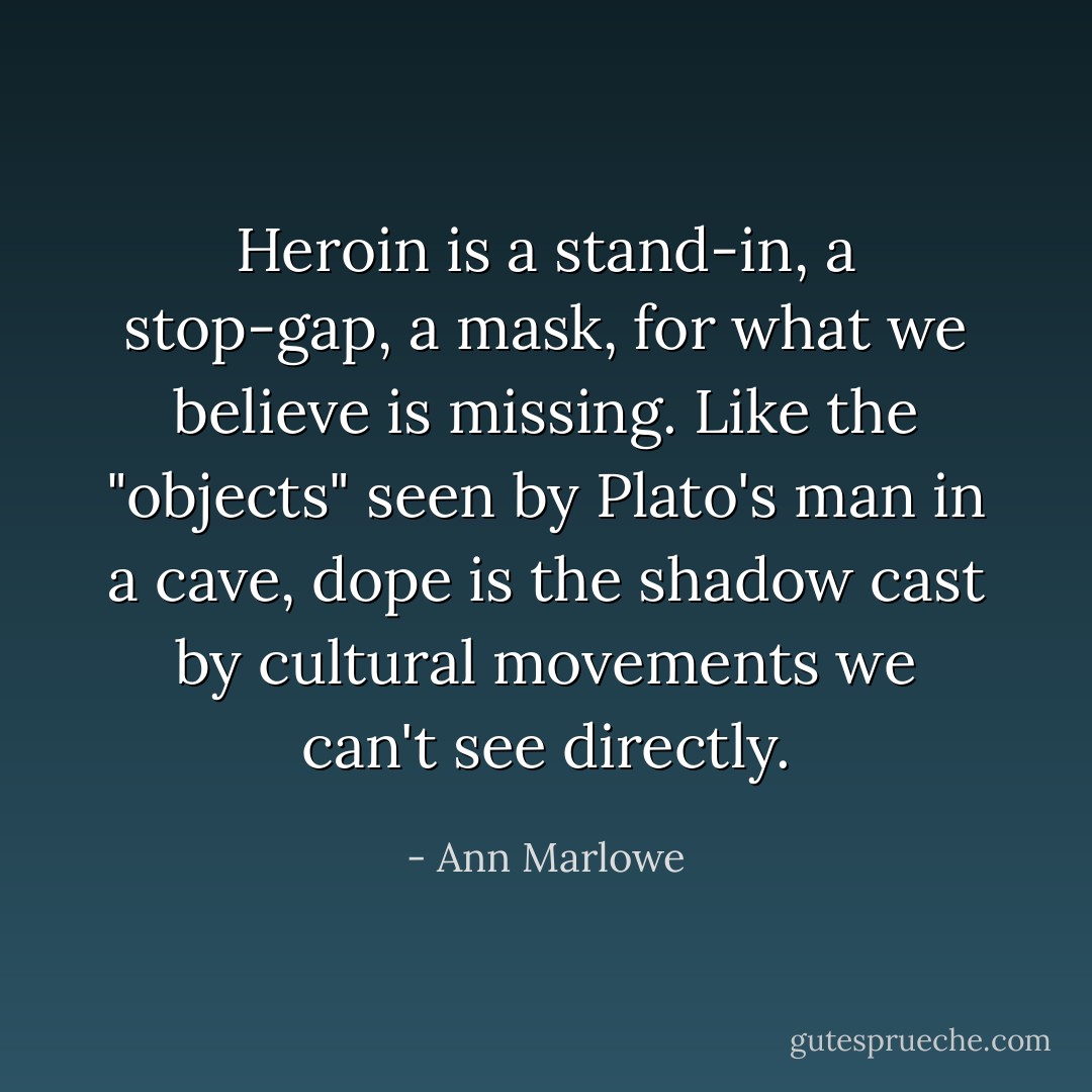 Heroin is a stand-in, a stop-gap, a mask, for what we believe is missing. Like the "objects" seen by Plato's man in a cave, dope is the shadow cast by cultural movements we can't see directly. - Ann Marlowe