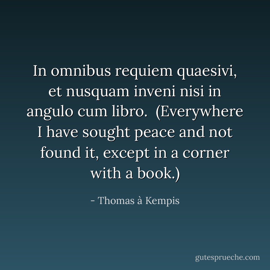 In omnibus requiem quaesivi, et nusquam inveni nisi in angulo cum libro.<br /><br /><i>(Everywhere I have sought peace and not found it, except in a corner with a book.)</i> - Thomas à Kempis