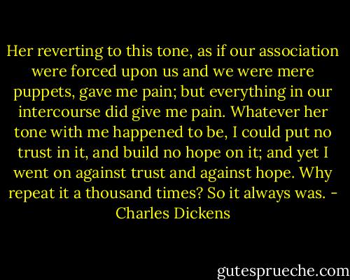Her reverting to this tone, as if our association were forced upon us and we were mere puppets, gave me pain; but everything in our intercourse did give me pain. Whatever her tone with me happened to be, I could put no trust in it, and build no hope on it; and yet I went on against trust and against hope. Why repeat it a thousand times? So it always was. - Charles Dickens