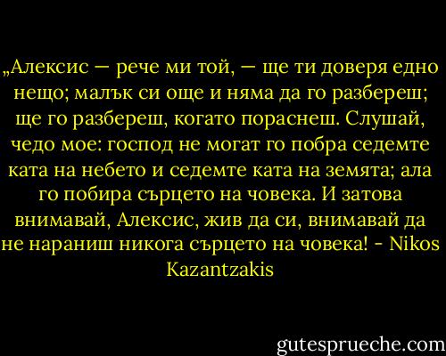 „Алексис — рече ми той, — ще ти доверя едно нещо; малък си още и няма да го разбереш; ще го разбереш, когато пораснеш. Слушай, чедо мое: господ не могат го побра седемте ката на небето и седемте ката на земята; ала го побира сърцето на човека. И затова внимавай, Алексис, жив да си, внимавай да не нараниш никога сърцето на човека! - Nikos Kazantzakis