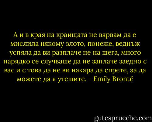 А и в края на краищата не вярвам да е мислила някому злото, понеже, веднъж успяла да ви разплаче не на шега, много нарядко се случваше да не заплаче заедно с вас и с това да не ви накара да спрете, за да можете да я утешите. - Emily Brontë