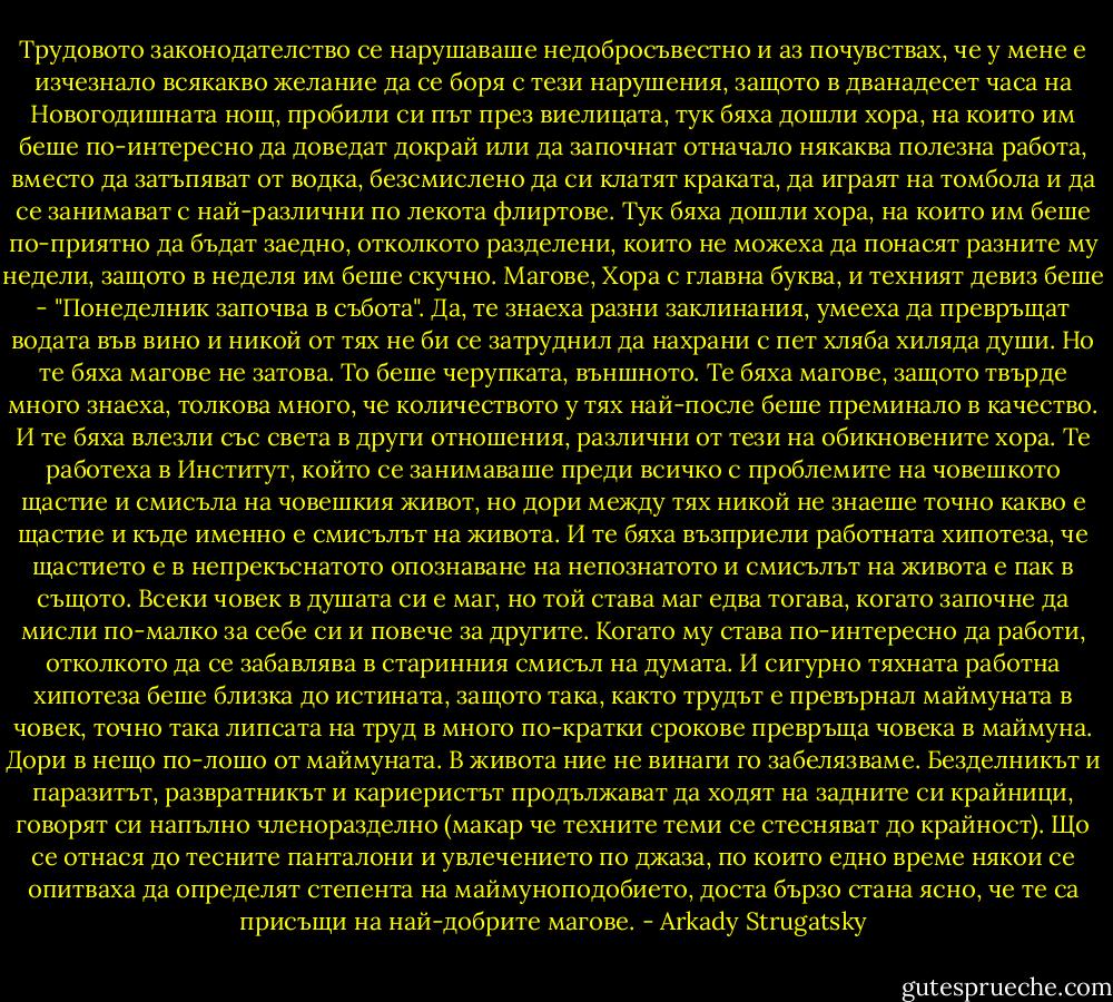 Трудовото законодателство се нарушаваше недобросъвестно и аз почувствах, че у мене е изчезнало всякакво желание да се боря с тези нарушения, защото в дванадесет часа на Новогодишната нощ, пробили си път през виелицата, тук бяха дошли хора, на които им беше по-интересно да доведат докрай или да започнат отначало някаква полезна работа, вместо да затъпяват от водка, безсмислено да си клатят краката, да играят на томбола и да се занимават с най-различни по лекота флиртове. Тук бяха дошли хора, на които им беше по-приятно да бъдат заедно, отколкото разделени, които не можеха да понасят разните му недели, защото в неделя им беше скучно. Магове, Хора с главна буква, и техният девиз беше - "Понеделник започва в събота". Да, те знаеха разни заклинания, умееха да превръщат водата във вино и никой от тях не би се затруднил да нахрани с пет хляба хиляда души. Но те бяха магове не затова. То беше черупката, външното. Те бяха магове, защото твърде много знаеха, толкова много, че количеството у тях най-после беше преминало в качество. И те бяха влезли със света в други отношения, различни от тези на обикновените хора. Те работеха в Институт, който се занимаваше преди всичко с проблемите на човешкото щастие и смисъла на човешкия живот, но дори между тях никой не знаеше точно какво е щастие и къде именно е смисълът на живота. И те бяха възприели работната хипотеза, че щастието е в непрекъснатото опознаване на непознатото и смисълът на живота е пак в същото. Всеки човек в душата си е маг, но той става маг едва тогава, когато започне да мисли по-малко за себе си и повече за другите. Когато му става по-интересно да работи, отколкото да се забавлява в старинния смисъл на думата. И сигурно тяхната работна хипотеза беше близка до истината, защото така, както трудът е превърнал маймуната в човек, точно така липсата на труд в много по-кратки срокове превръща човека в маймуна. Дори в нещо по-лошо от маймуната.<br />В живота ние не винаги го забелязваме. Безделникът и паразитът, развратникът и кариеристът продължават да ходят на задните си крайници, говорят си напълно членоразделно (макар че техните теми се стесняват до крайност). Що се отнася до тесните панталони и увлечението по джаза, по които едно време някои се опитваха да определят степента на маймуноподобието, доста бързо стана ясно, че те са присъщи на най-добрите магове. - Arkady Strugatsky