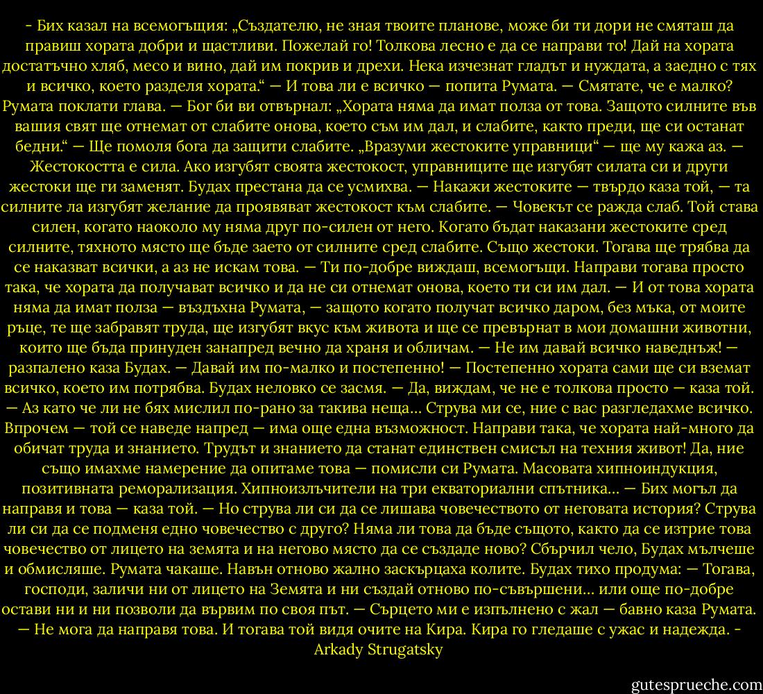 - Бих казал на всемогъщия: „Създателю, не зная твоите планове, може би ти дори не смяташ да правиш хората добри и щастливи. Пожелай го! Толкова лесно е да се направи то! Дай на хората достатъчно хляб, месо и вино, дай им покрив и дрехи. Нека изчезнат гладът и нуждата, а заедно с тях и всичко, което разделя хората.“<br />— И това ли е всичко — попита Румата.<br />— Смятате, че е малко?<br />Румата поклати глава.<br />— Бог би ви отвърнал: „Хората няма да имат полза от това. Защото силните във вашия свят ще отнемат от слабите онова, което съм им дал, и слабите, както преди, ще си останат бедни.“<br />— Ще помоля бога да защити слабите. „Вразуми жестоките управници“ — ще му кажа аз.<br />— Жестокостта е сила. Ако изгубят своята жестокост, управниците ще изгубят силата си и други жестоки ще ги заменят.<br />Будах престана да се усмихва.<br />— Накажи жестоките — твърдо каза той, — та силните ла изгубят желание да проявяват жестокост към слабите.<br />— Човекът се ражда слаб. Той става силен, когато наоколо му няма друг по-силен от него. Когато бъдат наказани жестоките сред силните, тяхното място ще бъде заето от силните сред слабите. Също жестоки. Тогава ще трябва да се наказват всички, а аз не искам това.<br />— Ти по-добре виждаш, всемогъщи. Направи тогава просто така, че хората да получават всичко и да не си отнемат онова, което ти си им дал.<br />— И от това хората няма да имат полза — въздъхна Румата, — защото когато получат всичко даром, без мъка, от моите ръце, те ще забравят труда, ще изгубят вкус към живота и ще се превърнат в мои домашни животни, които ще бъда принуден занапред вечно да храня и обличам.<br />— Не им давай всичко наведнъж! — разпалено каза Будах. — Давай им по-малко и постепенно!<br />— Постепенно хората сами ще си вземат всичко, което им потрябва.<br />Будах неловко се засмя.<br />— Да, виждам, че не е толкова просто — каза той. — Аз като че ли не бях мислил по-рано за такива неща… Струва ми се, ние с вас разгледахме всичко. Впрочем — той се наведе напред — има още една възможност. Направи така, че хората най-много да обичат труда и знанието. Трудът и знанието да станат единствен смисъл на техния живот!<br />Да, ние също имахме намерение да опитаме това — помисли си Румата. Масовата хипноиндукция, позитивната реморализация. Хипноизлъчители на три екваториални спътника…<br />— Бих могъл да направя и това — каза той. — Но струва ли си да се лишава човечеството от неговата история? Струва ли си да се подменя едно човечество с друго? Няма ли това да бъде същото, както да се изтрие това човечество от лицето на земята и на негово място да се създаде ново?<br />Сбърчил чело, Будах мълчеше и обмисляше. Румата чакаше. Навън отново жално заскърцаха колите. Будах тихо продума:<br />— Тогава, господи, заличи ни от лицето на Земята и ни създай отново по-съвършени… или още по-добре остави ни и ни позволи да вървим по своя път.<br />— Сърцето ми е изпълнено с жал — бавно каза Румата. — Не мога да направя това.<br />И тогава той видя очите на Кира. Кира го гледаше с ужас и надежда. - Arkady Strugatsky