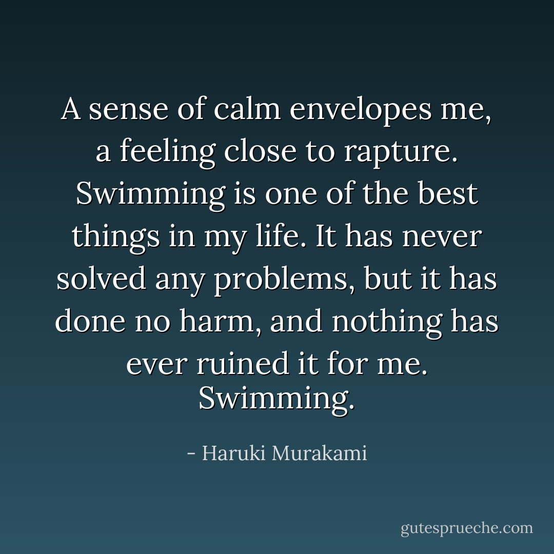 A sense of calm envelopes me, a feeling close to rapture. Swimming is one of the best things in my life. It has never solved any problems, but it has done no harm, and nothing has ever ruined it for me. Swimming. - Haruki Murakami