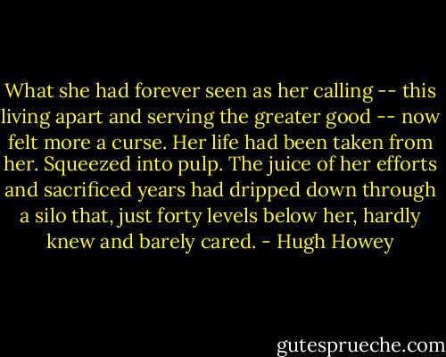 What she had forever seen as her calling -- this living apart and serving the greater good -- now felt more a curse. Her life had been taken from her. Squeezed into pulp. The juice of her efforts and sacrificed years had dripped down through a silo that, just forty levels below her, hardly knew and barely cared. - Hugh Howey