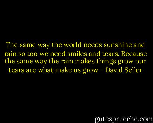 The same way the world needs sunshine and rain so too we need smiles and tears. Because the same way the rain makes things grow our tears are what make us grow - David Seller