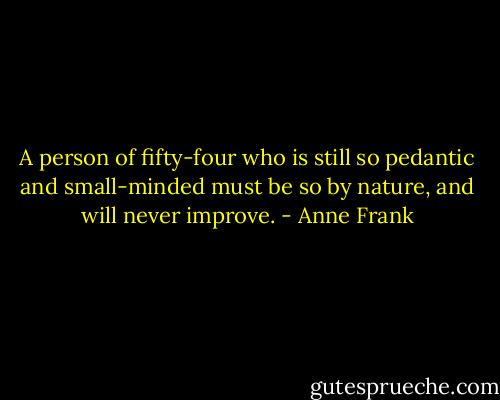 A person of fifty-four who is still so pedantic and small-minded must be so by nature, and will never improve. - Anne Frank
