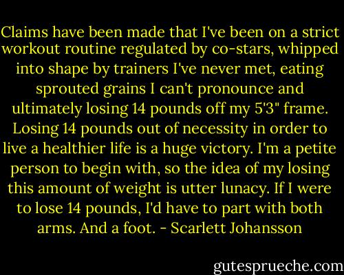 Claims have been made that I've been on a strict workout routine regulated by co-stars, whipped into shape by trainers I've never met, eating sprouted grains I can't pronounce and ultimately losing 14 pounds off my 5'3" frame. Losing 14 pounds out of necessity in order to live a healthier life is a huge victory. I'm a petite person to begin with, so the idea of my losing this amount of weight is utter lunacy. If I were to lose 14 pounds, I'd have to part with both arms. And a foot. - Scarlett Johansson