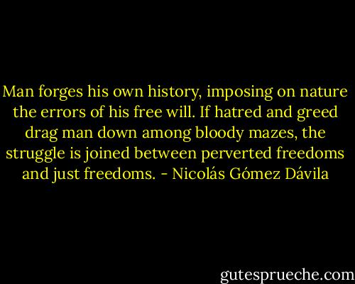 Man forges his own history, imposing on nature the errors of his free will. If hatred and greed drag man down among bloody mazes, the struggle is joined between perverted freedoms and just freedoms. - Nicolás Gómez Dávila