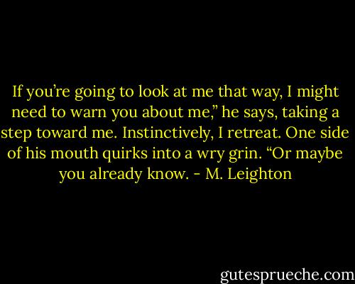 If you’re going to look at me that way, I might need to warn you about me,” he says, taking a step toward me. Instinctively, I retreat. One side of his mouth quirks into a wry grin. “Or maybe you already know. - M. Leighton