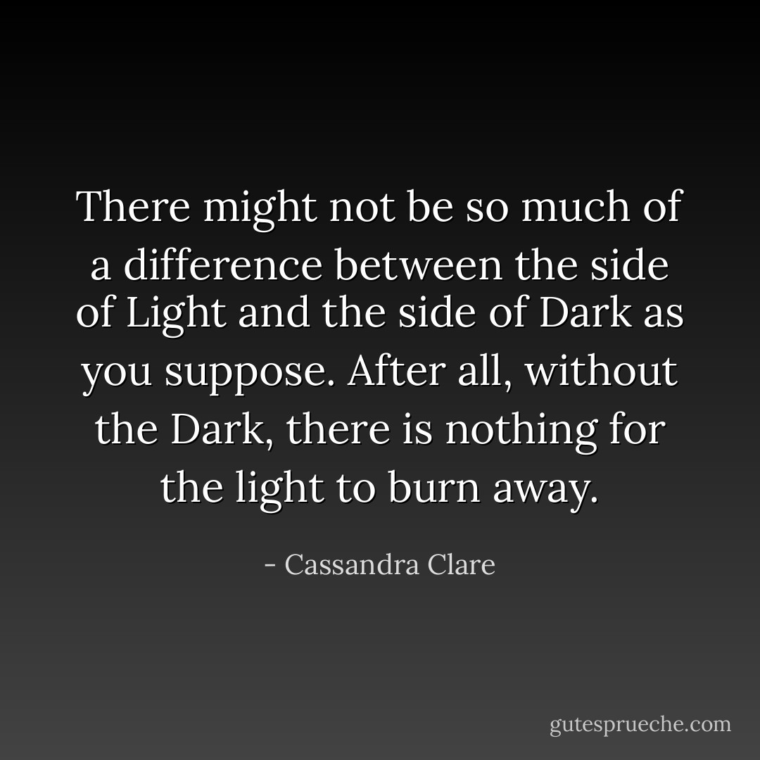 There might not be so much of a difference between the side of Light and the side of Dark as you suppose. After all, without the Dark, there is nothing for the light to burn away. - Cassandra Clare