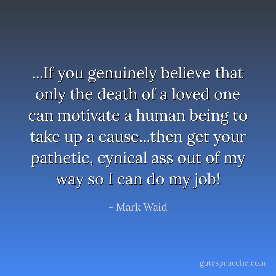 ...If you genuinely believe that only the death of a loved one can motivate a human being to take up a cause...then get your pathetic, cynical ass out of my way so I can do my job! - Mark Waid