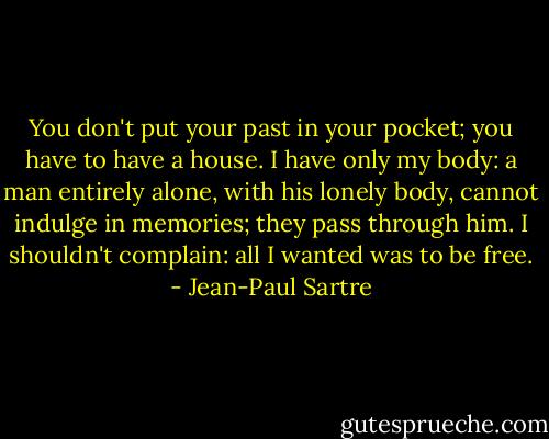 You don't put your past in your pocket; you have to have a house. I have only my body: a man entirely alone, with his lonely body, cannot indulge in memories; they pass through him. I shouldn't complain: all I wanted was to be free. - Jean-Paul Sartre