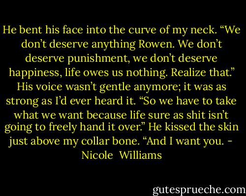 He bent his face into the curve of my neck. “We don’t deserve anything Rowen. We don’t deserve punishment, we don’t deserve happiness, life owes us nothing. Realize that.” His voice wasn’t gentle anymore; it was as strong as I’d ever heard it. “So we have to take what we want because life sure as shit isn’t going to freely hand it over.” He kissed the skin just above my collar bone. “And I want you. - Nicole  Williams