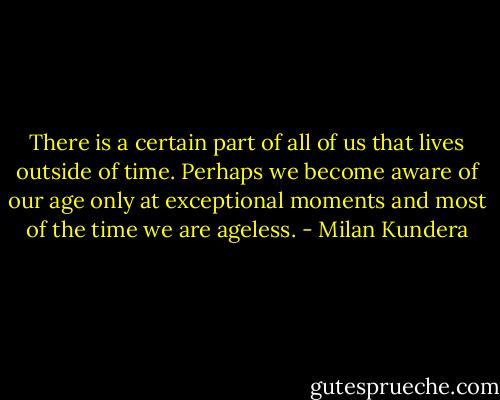 There is a certain part of all of us that lives outside of time. Perhaps we become aware of our age only at exceptional moments and most of the time we are ageless. - Milan Kundera