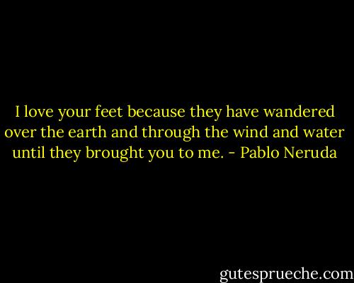 I love your feet<br />because they have<br />wandered over<br />the earth and through<br />the wind and water<br />until they brought<br />you to me. - Pablo Neruda