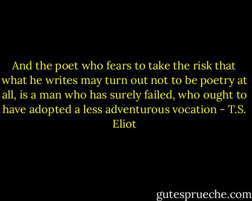 And the poet who fears to take the risk that what he writes may turn out not to be poetry at all, is a man who has surely failed, who ought to have adopted a less adventurous vocation - T.S. Eliot