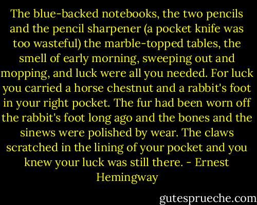 The blue-backed notebooks, the two pencils and the pencil sharpener (a pocket knife was too wasteful) the marble-topped tables, the smell of early morning, sweeping out and mopping, and luck were all you needed. For luck you carried a horse chestnut and a rabbit's foot in your right pocket. The fur had been worn off the rabbit's foot long ago and the bones and the sinews were polished by wear. The claws scratched in the lining of your pocket and you knew your luck was still there. - Ernest Hemingway