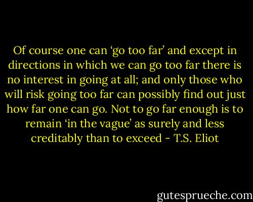 Of course one can ‘go too far’ and except in directions in which we can go too far there is no interest in going at all; and only those who will risk going too far can possibly find out just how far one can go. Not to go far enough is to remain ‘in the vague’ as surely and less creditably than to exceed - T.S. Eliot