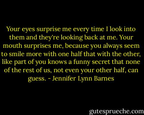 Your eyes surprise me every time I look into them and they're looking back at me. Your mouth surprises me, because you always seem to smile more with one half that with the other, like part of you knows a funny secret that none of the rest of us, not even your other half, can guess. - Jennifer Lynn Barnes
