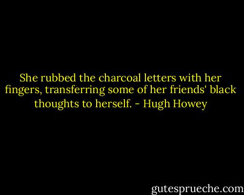 She rubbed the charcoal letters with her fingers, transferring some of her friends' black thoughts to herself. - Hugh Howey